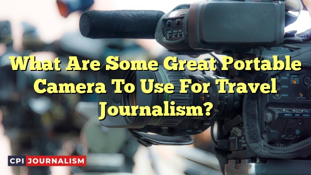 What Are Some Great Portable Camera To Use For Travel Journalism?